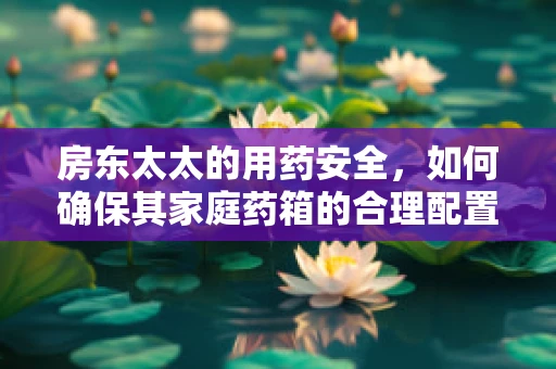 房东太太的用药安全，如何确保其家庭药箱的合理配置与安全使用？