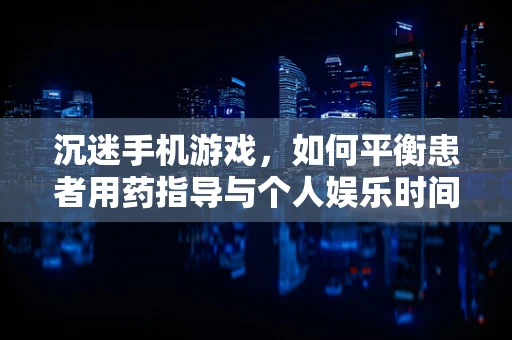 沉迷手机游戏，如何平衡患者用药指导与个人娱乐时间？