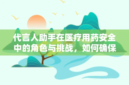 代言人助手在医疗用药安全中的角色与挑战，如何确保信息准确无误？