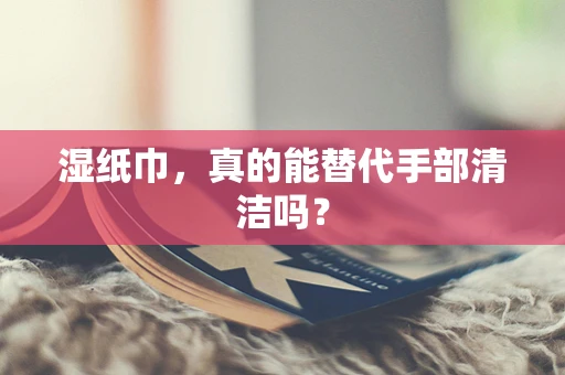 湿纸巾，真的能替代手部清洁吗？