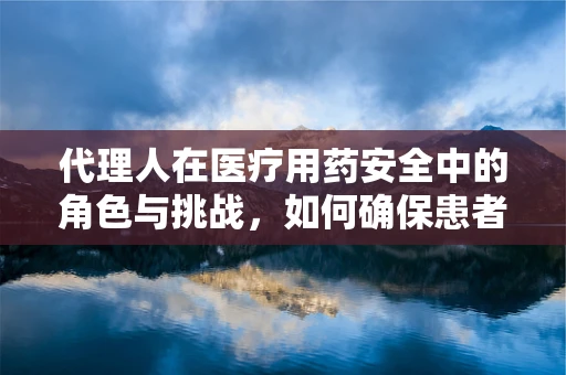 代理人在医疗用药安全中的角色与挑战，如何确保患者用药的精准执行？