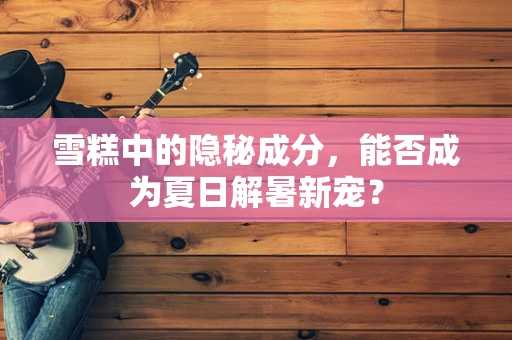 雪糕中的隐秘成分，能否成为夏日解暑新宠？
