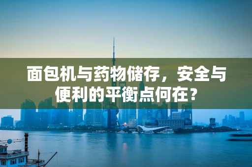 面包机与药物储存，安全与便利的平衡点何在？