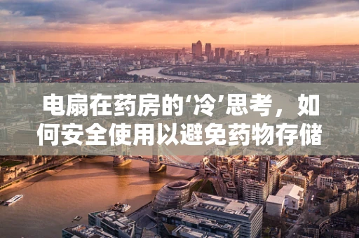 电扇在药房的‘冷’思考，如何安全使用以避免药物存储风险？