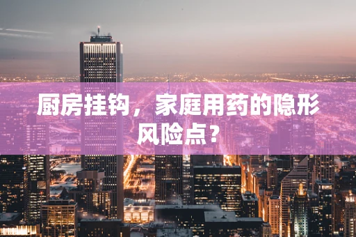 厨房挂钩，家庭用药的隐形风险点？
