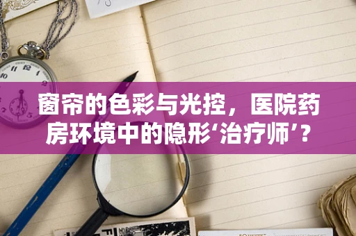 窗帘的色彩与光控，医院药房环境中的隐形‘治疗师’？
