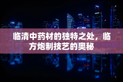 临清中药材的独特之处，临方炮制技艺的奥秘