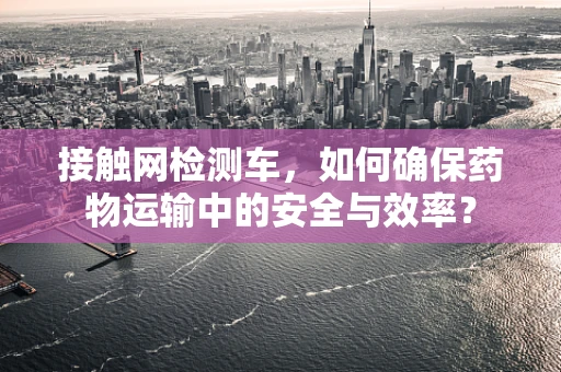 接触网检测车，如何确保药物运输中的安全与效率？
