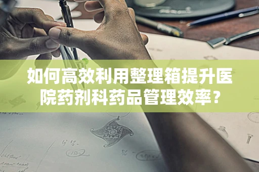 如何高效利用整理箱提升医院药剂科药品管理效率？