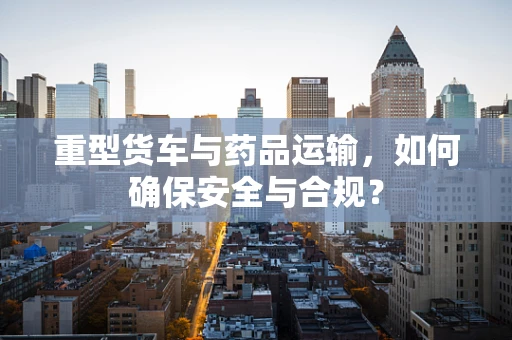 重型货车与药品运输，如何确保安全与合规？
