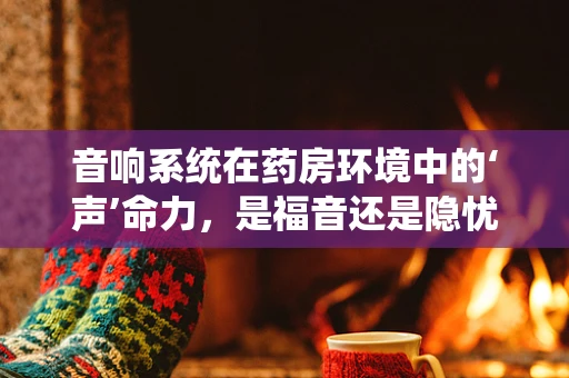 音响系统在药房环境中的‘声’命力，是福音还是隐忧？