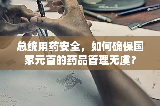 总统用药安全，如何确保国家元首的药品管理无虞？