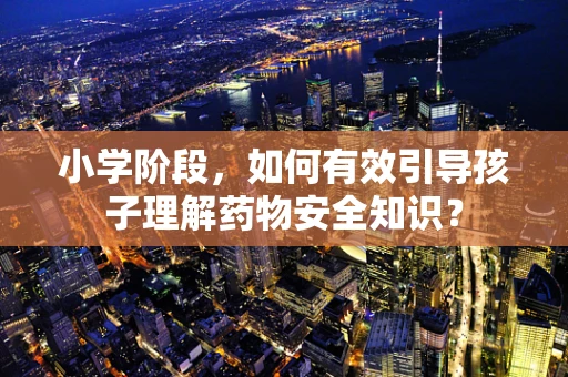 小学阶段，如何有效引导孩子理解药物安全知识？