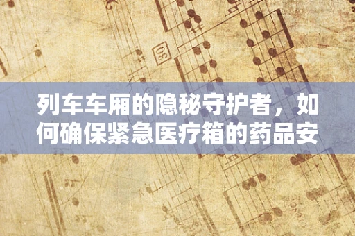 列车车厢的隐秘守护者，如何确保紧急医疗箱的药品安全与有效性？
