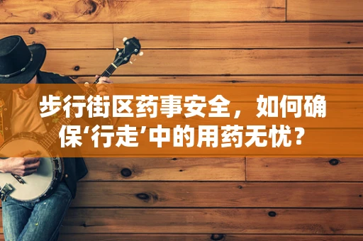 步行街区药事安全，如何确保‘行走’中的用药无忧？