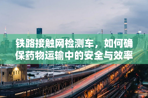 铁路接触网检测车，如何确保药物运输中的安全与效率？
