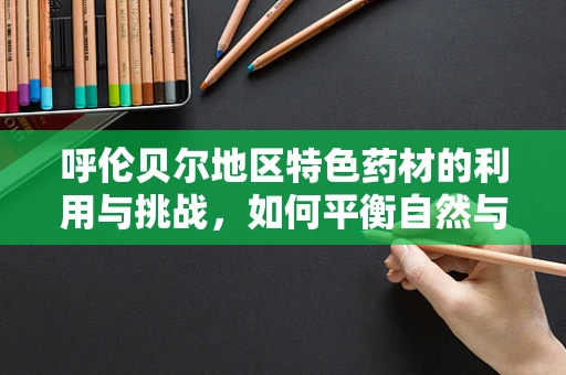 呼伦贝尔地区特色药材的利用与挑战，如何平衡自然与医疗的和谐？