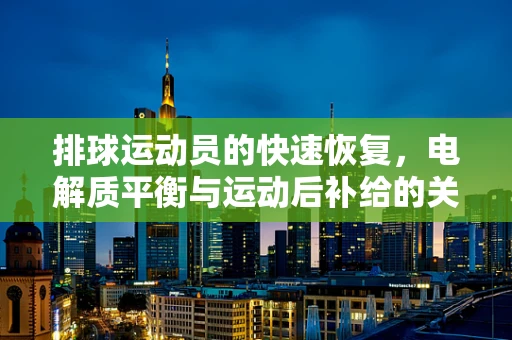 排球运动员的快速恢复，电解质平衡与运动后补给的关键作用