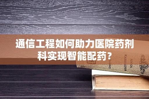 通信工程如何助力医院药剂科实现智能配药？