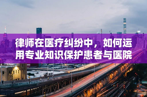 律师在医疗纠纷中，如何运用专业知识保护患者与医院的权益？