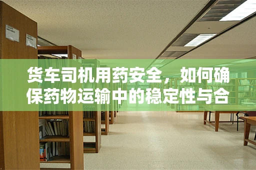 货车司机用药安全，如何确保药物运输中的稳定性与合规性？