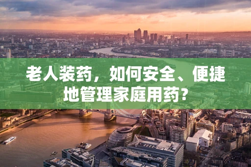 老人装药，如何安全、便捷地管理家庭用药？