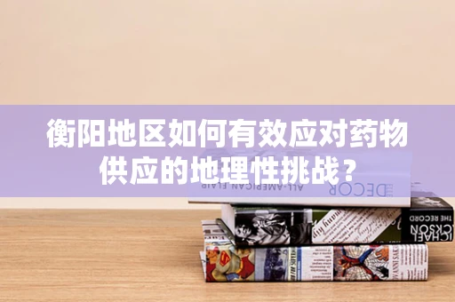 衡阳地区如何有效应对药物供应的地理性挑战？
