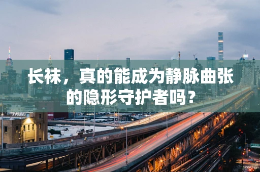 长袜，真的能成为静脉曲张的隐形守护者吗？