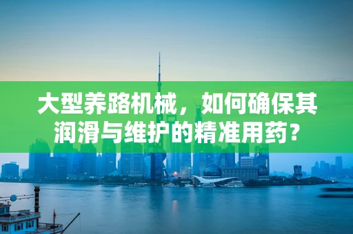 大型养路机械，如何确保其润滑与维护的精准用药？