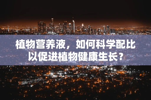 植物营养液，如何科学配比以促进植物健康生长？
