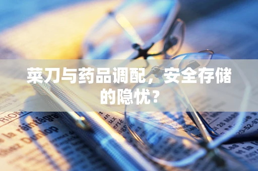 菜刀与药品调配，安全存储的隐忧？