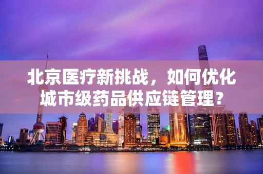北京医疗新挑战，如何优化城市级药品供应链管理？