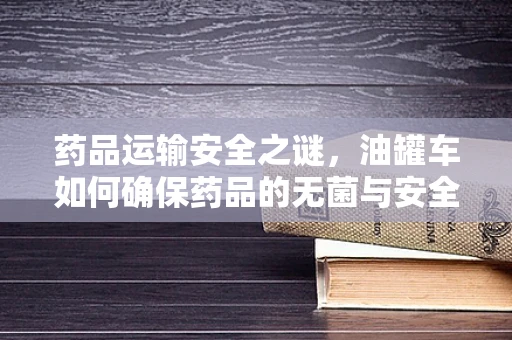 药品运输安全之谜，油罐车如何确保药品的无菌与安全？