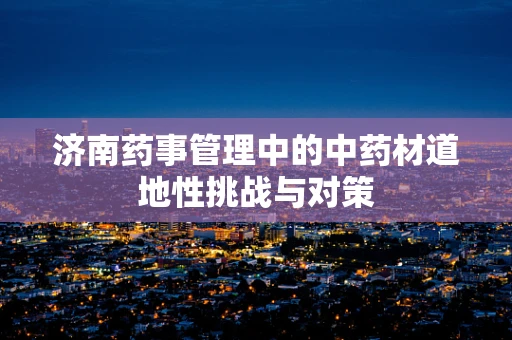济南药事管理中的中药材道地性挑战与对策