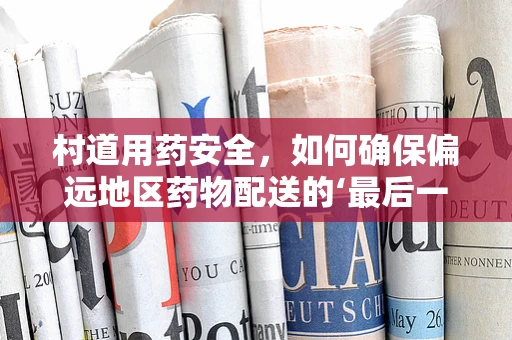 村道用药安全，如何确保偏远地区药物配送的‘最后一公里’？