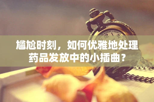 尴尬时刻，如何优雅地处理药品发放中的小插曲？