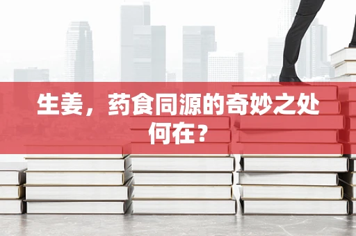 生姜，药食同源的奇妙之处何在？