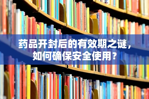 药品开封后的有效期之谜，如何确保安全使用？
