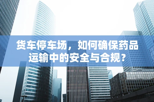 货车停车场，如何确保药品运输中的安全与合规？