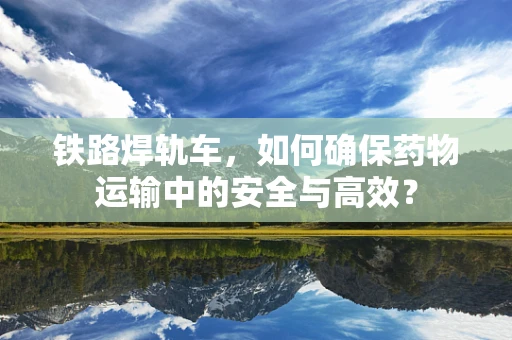 铁路焊轨车，如何确保药物运输中的安全与高效？