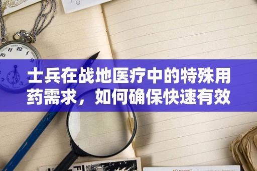 士兵在战地医疗中的特殊用药需求，如何确保快速有效的药物供给？