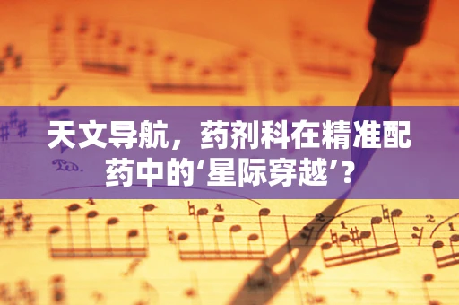 天文导航，药剂科在精准配药中的‘星际穿越’？