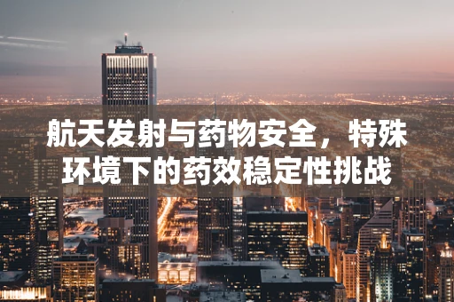 航天发射与药物安全，特殊环境下的药效稳定性挑战