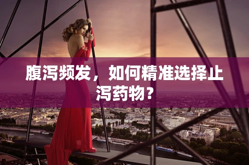 腹泻频发，如何精准选择止泻药物？