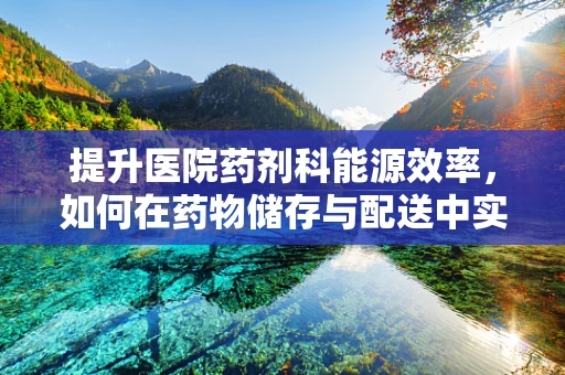 提升医院药剂科能源效率，如何在药物储存与配送中实现绿色节能？