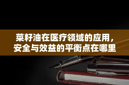 菜籽油在医疗领域的应用，安全与效益的平衡点在哪里？