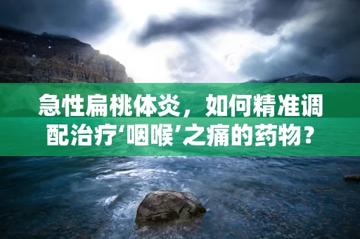 急性扁桃体炎，如何精准调配治疗‘咽喉’之痛的药物？