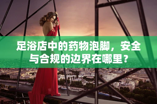 足浴店中的药物泡脚，安全与合规的边界在哪里？