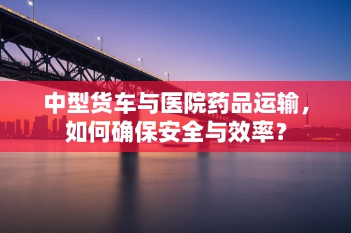中型货车与医院药品运输，如何确保安全与效率？