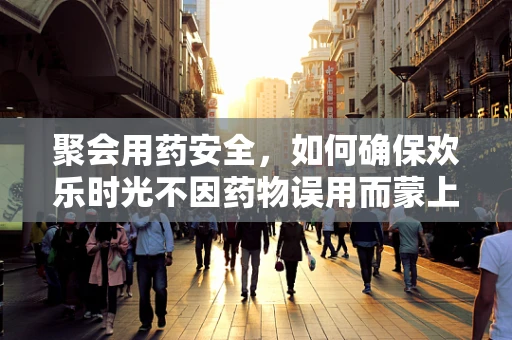 聚会用药安全，如何确保欢乐时光不因药物误用而蒙上阴影？